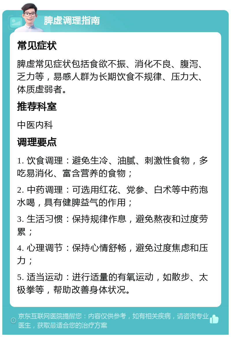 脾虚调理指南 常见症状 脾虚常见症状包括食欲不振、消化不良、腹泻、乏力等，易感人群为长期饮食不规律、压力大、体质虚弱者。 推荐科室 中医内科 调理要点 1. 饮食调理：避免生冷、油腻、刺激性食物，多吃易消化、富含营养的食物； 2. 中药调理：可选用红花、党参、白术等中药泡水喝，具有健脾益气的作用； 3. 生活习惯：保持规律作息，避免熬夜和过度劳累； 4. 心理调节：保持心情舒畅，避免过度焦虑和压力； 5. 适当运动：进行适量的有氧运动，如散步、太极拳等，帮助改善身体状况。