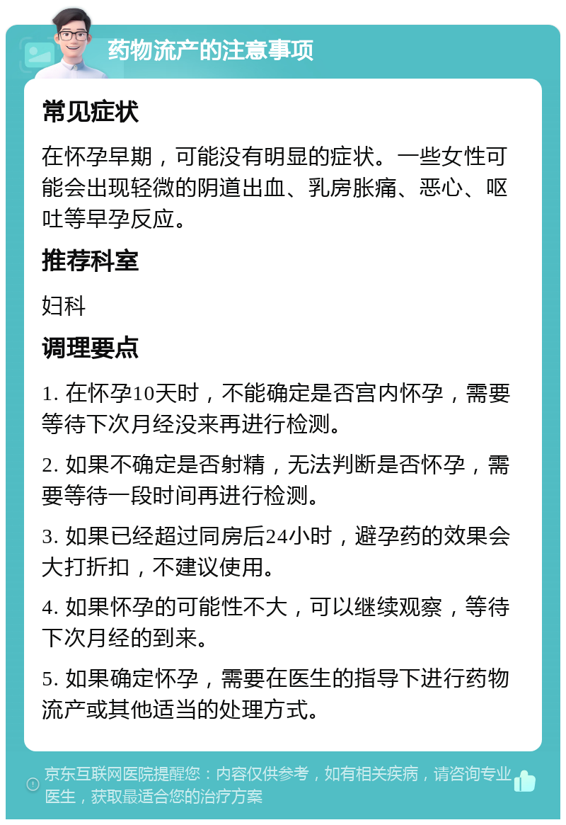 药物流产的注意事项 常见症状 在怀孕早期，可能没有明显的症状。一些女性可能会出现轻微的阴道出血、乳房胀痛、恶心、呕吐等早孕反应。 推荐科室 妇科 调理要点 1. 在怀孕10天时，不能确定是否宫内怀孕，需要等待下次月经没来再进行检测。 2. 如果不确定是否射精，无法判断是否怀孕，需要等待一段时间再进行检测。 3. 如果已经超过同房后24小时，避孕药的效果会大打折扣，不建议使用。 4. 如果怀孕的可能性不大，可以继续观察，等待下次月经的到来。 5. 如果确定怀孕，需要在医生的指导下进行药物流产或其他适当的处理方式。