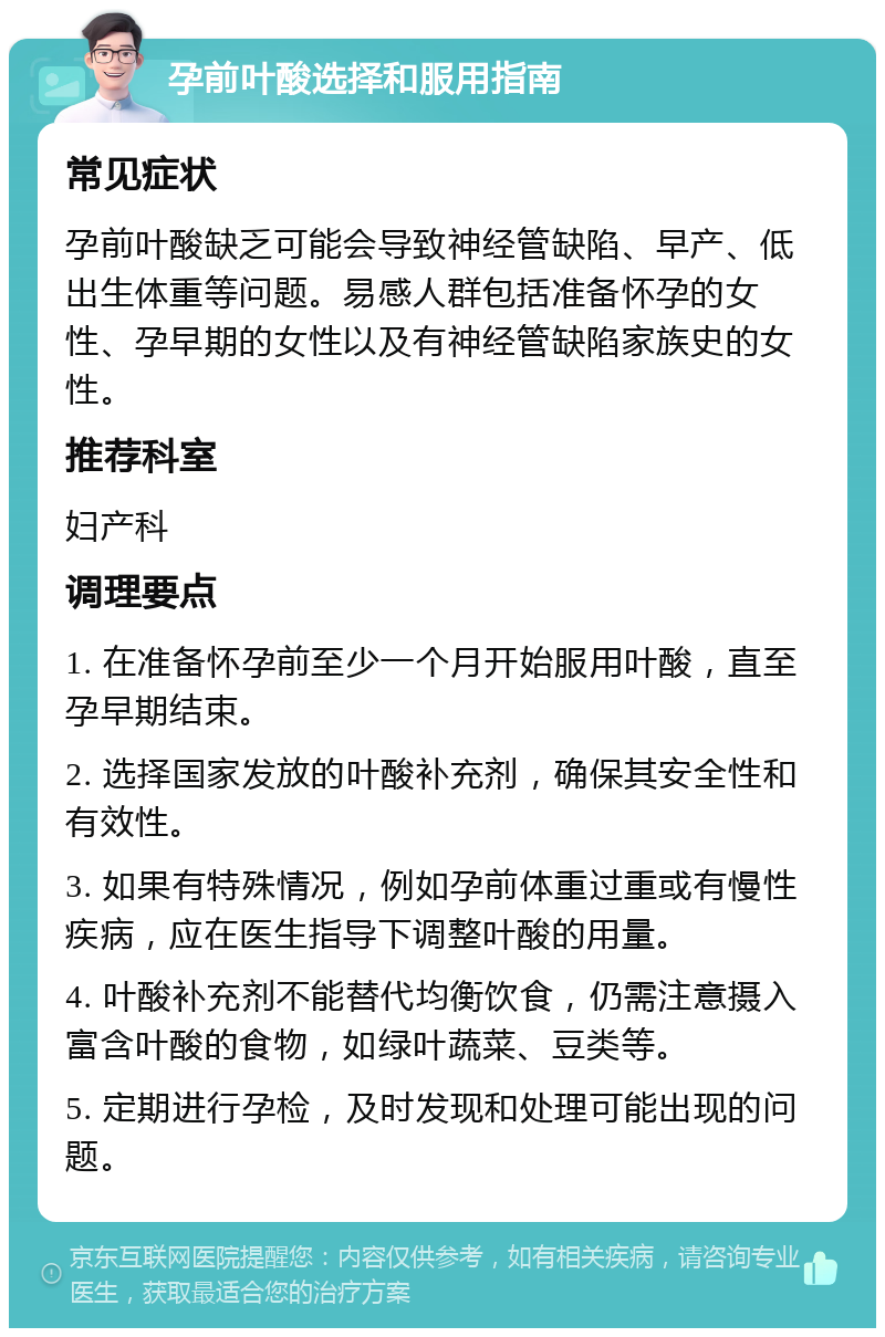 孕前叶酸选择和服用指南 常见症状 孕前叶酸缺乏可能会导致神经管缺陷、早产、低出生体重等问题。易感人群包括准备怀孕的女性、孕早期的女性以及有神经管缺陷家族史的女性。 推荐科室 妇产科 调理要点 1. 在准备怀孕前至少一个月开始服用叶酸，直至孕早期结束。 2. 选择国家发放的叶酸补充剂，确保其安全性和有效性。 3. 如果有特殊情况，例如孕前体重过重或有慢性疾病，应在医生指导下调整叶酸的用量。 4. 叶酸补充剂不能替代均衡饮食，仍需注意摄入富含叶酸的食物，如绿叶蔬菜、豆类等。 5. 定期进行孕检，及时发现和处理可能出现的问题。