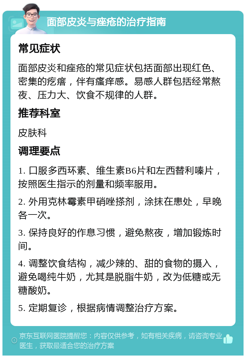 面部皮炎与痤疮的治疗指南 常见症状 面部皮炎和痤疮的常见症状包括面部出现红色、密集的疙瘩，伴有瘙痒感。易感人群包括经常熬夜、压力大、饮食不规律的人群。 推荐科室 皮肤科 调理要点 1. 口服多西环素、维生素B6片和左西替利嗪片，按照医生指示的剂量和频率服用。 2. 外用克林霉素甲硝唑搽剂，涂抹在患处，早晚各一次。 3. 保持良好的作息习惯，避免熬夜，增加锻炼时间。 4. 调整饮食结构，减少辣的、甜的食物的摄入，避免喝纯牛奶，尤其是脱脂牛奶，改为低糖或无糖酸奶。 5. 定期复诊，根据病情调整治疗方案。