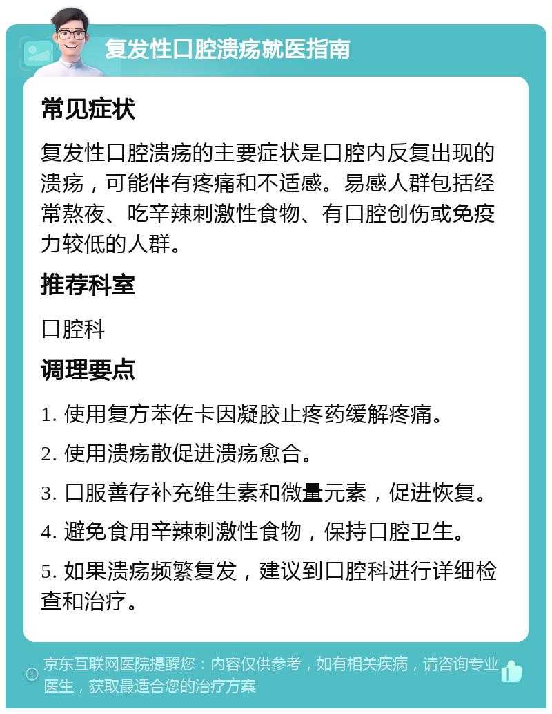 复发性口腔溃疡就医指南 常见症状 复发性口腔溃疡的主要症状是口腔内反复出现的溃疡，可能伴有疼痛和不适感。易感人群包括经常熬夜、吃辛辣刺激性食物、有口腔创伤或免疫力较低的人群。 推荐科室 口腔科 调理要点 1. 使用复方苯佐卡因凝胶止疼药缓解疼痛。 2. 使用溃疡散促进溃疡愈合。 3. 口服善存补充维生素和微量元素，促进恢复。 4. 避免食用辛辣刺激性食物，保持口腔卫生。 5. 如果溃疡频繁复发，建议到口腔科进行详细检查和治疗。