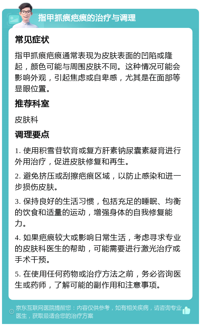 指甲抓痕疤痕的治疗与调理 常见症状 指甲抓痕疤痕通常表现为皮肤表面的凹陷或隆起，颜色可能与周围皮肤不同。这种情况可能会影响外观，引起焦虑或自卑感，尤其是在面部等显眼位置。 推荐科室 皮肤科 调理要点 1. 使用积雪苷软膏或复方肝素钠尿囊素凝膏进行外用治疗，促进皮肤修复和再生。 2. 避免挤压或刮擦疤痕区域，以防止感染和进一步损伤皮肤。 3. 保持良好的生活习惯，包括充足的睡眠、均衡的饮食和适量的运动，增强身体的自我修复能力。 4. 如果疤痕较大或影响日常生活，考虑寻求专业的皮肤科医生的帮助，可能需要进行激光治疗或手术干预。 5. 在使用任何药物或治疗方法之前，务必咨询医生或药师，了解可能的副作用和注意事项。