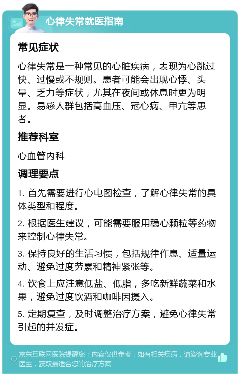 心律失常就医指南 常见症状 心律失常是一种常见的心脏疾病，表现为心跳过快、过慢或不规则。患者可能会出现心悸、头晕、乏力等症状，尤其在夜间或休息时更为明显。易感人群包括高血压、冠心病、甲亢等患者。 推荐科室 心血管内科 调理要点 1. 首先需要进行心电图检查，了解心律失常的具体类型和程度。 2. 根据医生建议，可能需要服用稳心颗粒等药物来控制心律失常。 3. 保持良好的生活习惯，包括规律作息、适量运动、避免过度劳累和精神紧张等。 4. 饮食上应注意低盐、低脂，多吃新鲜蔬菜和水果，避免过度饮酒和咖啡因摄入。 5. 定期复查，及时调整治疗方案，避免心律失常引起的并发症。