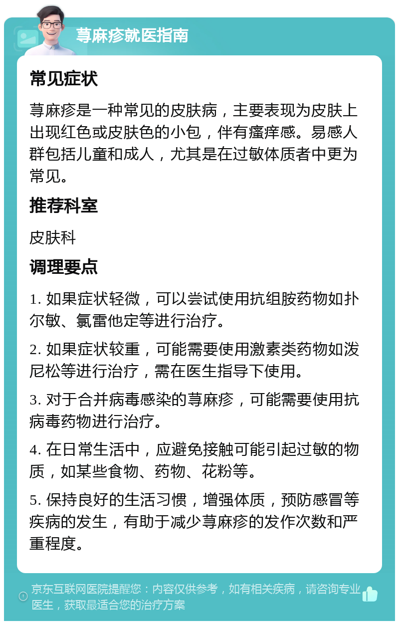 荨麻疹就医指南 常见症状 荨麻疹是一种常见的皮肤病，主要表现为皮肤上出现红色或皮肤色的小包，伴有瘙痒感。易感人群包括儿童和成人，尤其是在过敏体质者中更为常见。 推荐科室 皮肤科 调理要点 1. 如果症状轻微，可以尝试使用抗组胺药物如扑尔敏、氯雷他定等进行治疗。 2. 如果症状较重，可能需要使用激素类药物如泼尼松等进行治疗，需在医生指导下使用。 3. 对于合并病毒感染的荨麻疹，可能需要使用抗病毒药物进行治疗。 4. 在日常生活中，应避免接触可能引起过敏的物质，如某些食物、药物、花粉等。 5. 保持良好的生活习惯，增强体质，预防感冒等疾病的发生，有助于减少荨麻疹的发作次数和严重程度。