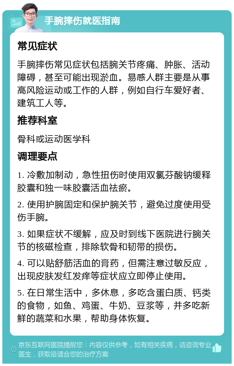 手腕摔伤就医指南 常见症状 手腕摔伤常见症状包括腕关节疼痛、肿胀、活动障碍，甚至可能出现淤血。易感人群主要是从事高风险运动或工作的人群，例如自行车爱好者、建筑工人等。 推荐科室 骨科或运动医学科 调理要点 1. 冷敷加制动，急性扭伤时使用双氯芬酸钠缓释胶囊和独一味胶囊活血祛瘀。 2. 使用护腕固定和保护腕关节，避免过度使用受伤手腕。 3. 如果症状不缓解，应及时到线下医院进行腕关节的核磁检查，排除软骨和韧带的损伤。 4. 可以贴舒筋活血的膏药，但需注意过敏反应，出现皮肤发红发痒等症状应立即停止使用。 5. 在日常生活中，多休息，多吃含蛋白质、钙类的食物，如鱼、鸡蛋、牛奶、豆浆等，并多吃新鲜的蔬菜和水果，帮助身体恢复。