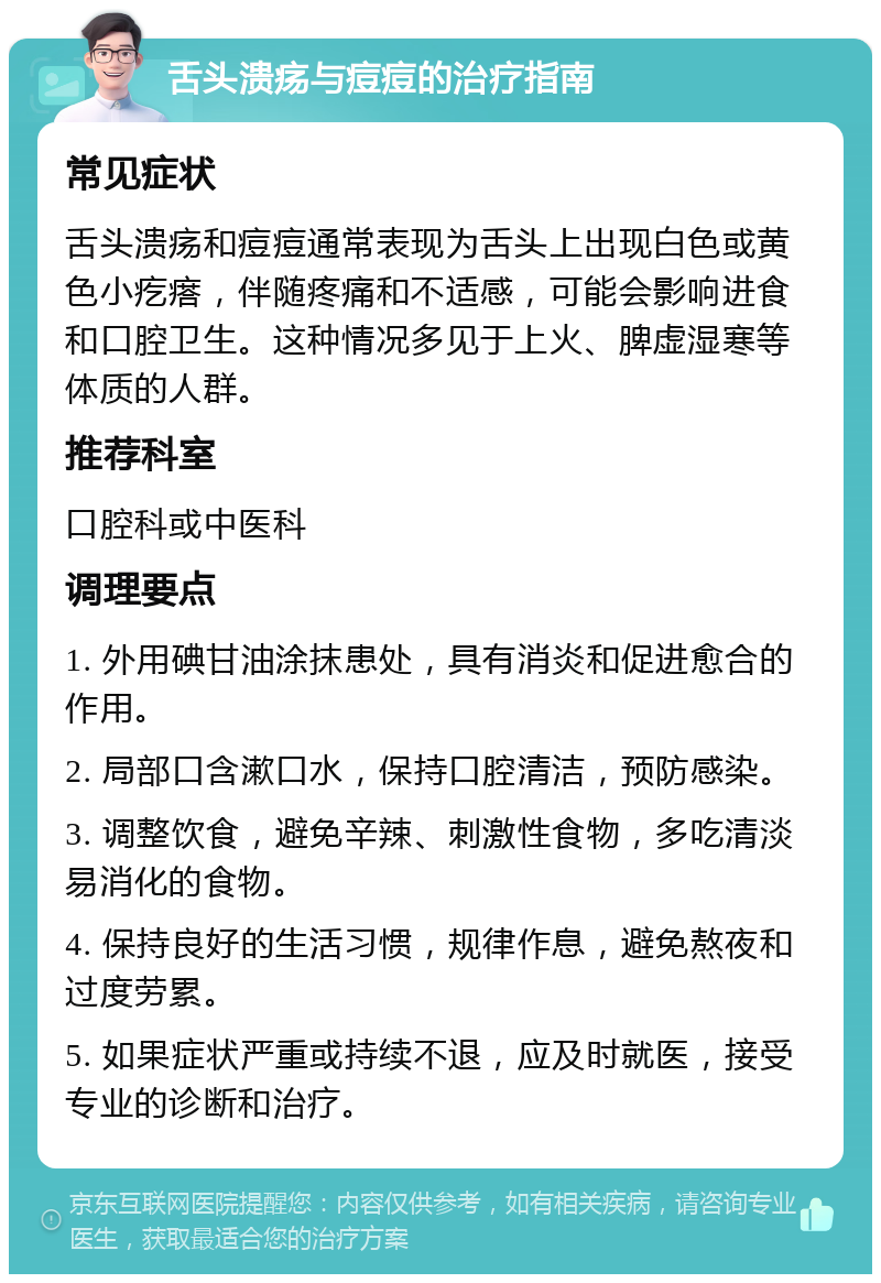 舌头溃疡与痘痘的治疗指南 常见症状 舌头溃疡和痘痘通常表现为舌头上出现白色或黄色小疙瘩，伴随疼痛和不适感，可能会影响进食和口腔卫生。这种情况多见于上火、脾虚湿寒等体质的人群。 推荐科室 口腔科或中医科 调理要点 1. 外用碘甘油涂抹患处，具有消炎和促进愈合的作用。 2. 局部口含漱口水，保持口腔清洁，预防感染。 3. 调整饮食，避免辛辣、刺激性食物，多吃清淡易消化的食物。 4. 保持良好的生活习惯，规律作息，避免熬夜和过度劳累。 5. 如果症状严重或持续不退，应及时就医，接受专业的诊断和治疗。