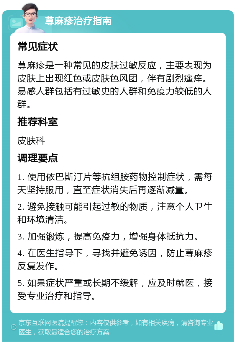 荨麻疹治疗指南 常见症状 荨麻疹是一种常见的皮肤过敏反应，主要表现为皮肤上出现红色或皮肤色风团，伴有剧烈瘙痒。易感人群包括有过敏史的人群和免疫力较低的人群。 推荐科室 皮肤科 调理要点 1. 使用依巴斯汀片等抗组胺药物控制症状，需每天坚持服用，直至症状消失后再逐渐减量。 2. 避免接触可能引起过敏的物质，注意个人卫生和环境清洁。 3. 加强锻炼，提高免疫力，增强身体抵抗力。 4. 在医生指导下，寻找并避免诱因，防止荨麻疹反复发作。 5. 如果症状严重或长期不缓解，应及时就医，接受专业治疗和指导。