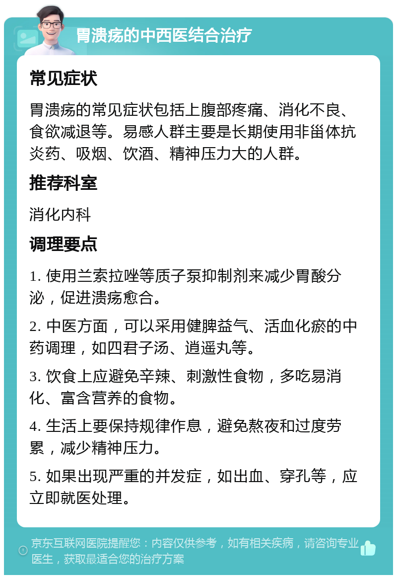 胃溃疡的中西医结合治疗 常见症状 胃溃疡的常见症状包括上腹部疼痛、消化不良、食欲减退等。易感人群主要是长期使用非甾体抗炎药、吸烟、饮酒、精神压力大的人群。 推荐科室 消化内科 调理要点 1. 使用兰索拉唑等质子泵抑制剂来减少胃酸分泌，促进溃疡愈合。 2. 中医方面，可以采用健脾益气、活血化瘀的中药调理，如四君子汤、逍遥丸等。 3. 饮食上应避免辛辣、刺激性食物，多吃易消化、富含营养的食物。 4. 生活上要保持规律作息，避免熬夜和过度劳累，减少精神压力。 5. 如果出现严重的并发症，如出血、穿孔等，应立即就医处理。