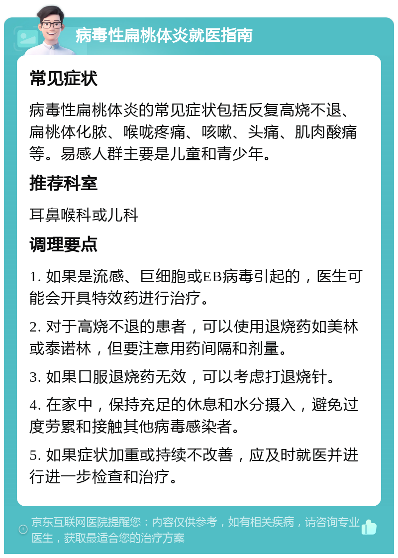 病毒性扁桃体炎就医指南 常见症状 病毒性扁桃体炎的常见症状包括反复高烧不退、扁桃体化脓、喉咙疼痛、咳嗽、头痛、肌肉酸痛等。易感人群主要是儿童和青少年。 推荐科室 耳鼻喉科或儿科 调理要点 1. 如果是流感、巨细胞或EB病毒引起的，医生可能会开具特效药进行治疗。 2. 对于高烧不退的患者，可以使用退烧药如美林或泰诺林，但要注意用药间隔和剂量。 3. 如果口服退烧药无效，可以考虑打退烧针。 4. 在家中，保持充足的休息和水分摄入，避免过度劳累和接触其他病毒感染者。 5. 如果症状加重或持续不改善，应及时就医并进行进一步检查和治疗。