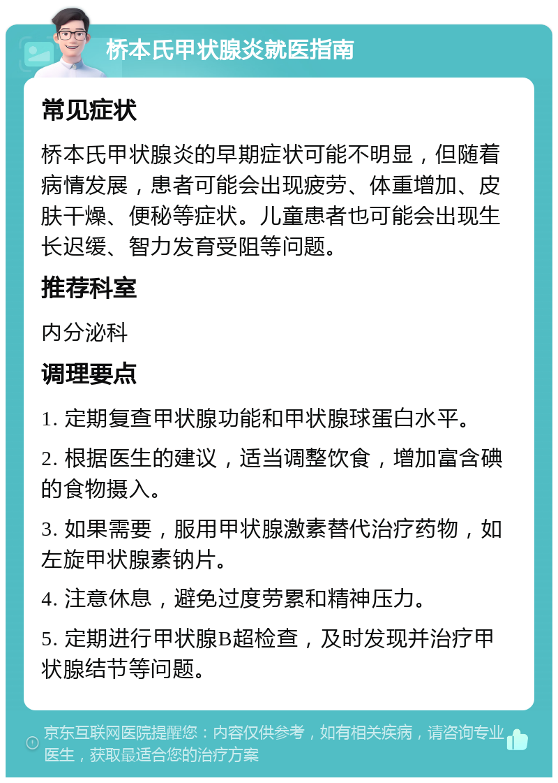 桥本氏甲状腺炎就医指南 常见症状 桥本氏甲状腺炎的早期症状可能不明显，但随着病情发展，患者可能会出现疲劳、体重增加、皮肤干燥、便秘等症状。儿童患者也可能会出现生长迟缓、智力发育受阻等问题。 推荐科室 内分泌科 调理要点 1. 定期复查甲状腺功能和甲状腺球蛋白水平。 2. 根据医生的建议，适当调整饮食，增加富含碘的食物摄入。 3. 如果需要，服用甲状腺激素替代治疗药物，如左旋甲状腺素钠片。 4. 注意休息，避免过度劳累和精神压力。 5. 定期进行甲状腺B超检查，及时发现并治疗甲状腺结节等问题。