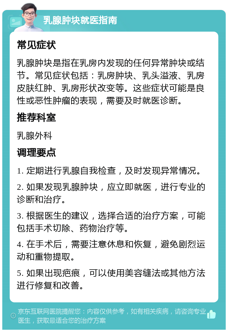 乳腺肿块就医指南 常见症状 乳腺肿块是指在乳房内发现的任何异常肿块或结节。常见症状包括：乳房肿块、乳头溢液、乳房皮肤红肿、乳房形状改变等。这些症状可能是良性或恶性肿瘤的表现，需要及时就医诊断。 推荐科室 乳腺外科 调理要点 1. 定期进行乳腺自我检查，及时发现异常情况。 2. 如果发现乳腺肿块，应立即就医，进行专业的诊断和治疗。 3. 根据医生的建议，选择合适的治疗方案，可能包括手术切除、药物治疗等。 4. 在手术后，需要注意休息和恢复，避免剧烈运动和重物提取。 5. 如果出现疤痕，可以使用美容缝法或其他方法进行修复和改善。