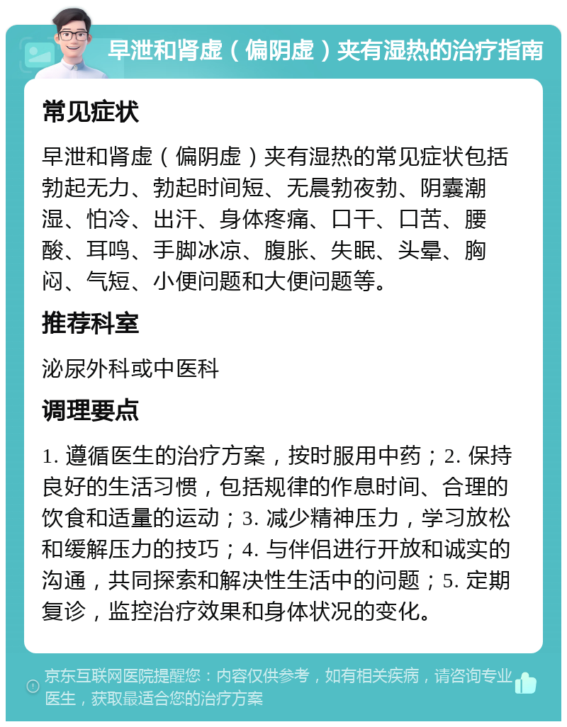 早泄和肾虚（偏阴虚）夹有湿热的治疗指南 常见症状 早泄和肾虚（偏阴虚）夹有湿热的常见症状包括勃起无力、勃起时间短、无晨勃夜勃、阴囊潮湿、怕冷、出汗、身体疼痛、口干、口苦、腰酸、耳鸣、手脚冰凉、腹胀、失眠、头晕、胸闷、气短、小便问题和大便问题等。 推荐科室 泌尿外科或中医科 调理要点 1. 遵循医生的治疗方案，按时服用中药；2. 保持良好的生活习惯，包括规律的作息时间、合理的饮食和适量的运动；3. 减少精神压力，学习放松和缓解压力的技巧；4. 与伴侣进行开放和诚实的沟通，共同探索和解决性生活中的问题；5. 定期复诊，监控治疗效果和身体状况的变化。