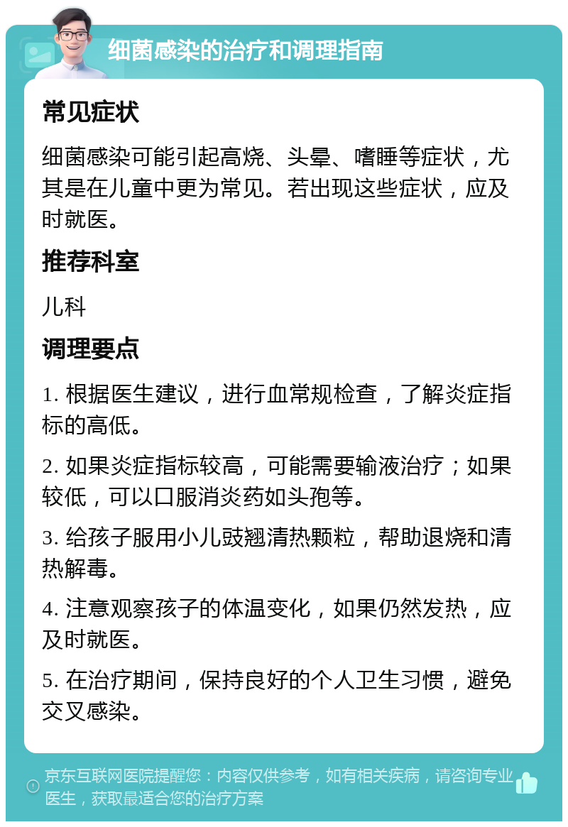 细菌感染的治疗和调理指南 常见症状 细菌感染可能引起高烧、头晕、嗜睡等症状，尤其是在儿童中更为常见。若出现这些症状，应及时就医。 推荐科室 儿科 调理要点 1. 根据医生建议，进行血常规检查，了解炎症指标的高低。 2. 如果炎症指标较高，可能需要输液治疗；如果较低，可以口服消炎药如头孢等。 3. 给孩子服用小儿豉翘清热颗粒，帮助退烧和清热解毒。 4. 注意观察孩子的体温变化，如果仍然发热，应及时就医。 5. 在治疗期间，保持良好的个人卫生习惯，避免交叉感染。