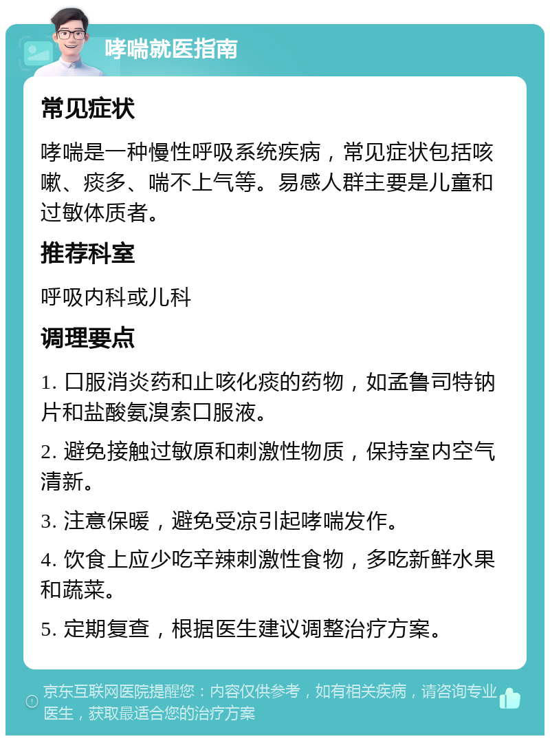 哮喘就医指南 常见症状 哮喘是一种慢性呼吸系统疾病，常见症状包括咳嗽、痰多、喘不上气等。易感人群主要是儿童和过敏体质者。 推荐科室 呼吸内科或儿科 调理要点 1. 口服消炎药和止咳化痰的药物，如孟鲁司特钠片和盐酸氨溴索口服液。 2. 避免接触过敏原和刺激性物质，保持室内空气清新。 3. 注意保暖，避免受凉引起哮喘发作。 4. 饮食上应少吃辛辣刺激性食物，多吃新鲜水果和蔬菜。 5. 定期复查，根据医生建议调整治疗方案。