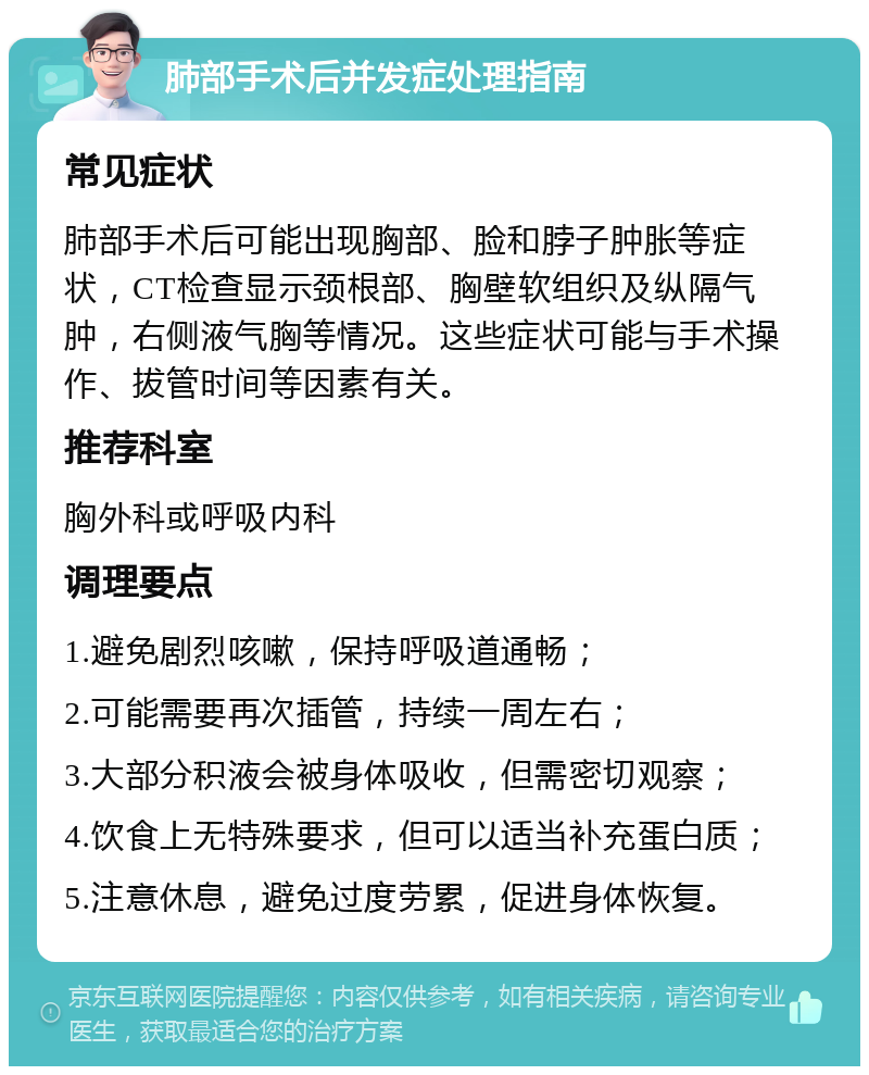 肺部手术后并发症处理指南 常见症状 肺部手术后可能出现胸部、脸和脖子肿胀等症状，CT检查显示颈根部、胸壁软组织及纵隔气肿，右侧液气胸等情况。这些症状可能与手术操作、拔管时间等因素有关。 推荐科室 胸外科或呼吸内科 调理要点 1.避免剧烈咳嗽，保持呼吸道通畅； 2.可能需要再次插管，持续一周左右； 3.大部分积液会被身体吸收，但需密切观察； 4.饮食上无特殊要求，但可以适当补充蛋白质； 5.注意休息，避免过度劳累，促进身体恢复。