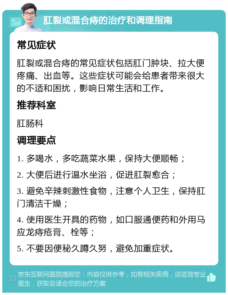 肛裂或混合痔的治疗和调理指南 常见症状 肛裂或混合痔的常见症状包括肛门肿块、拉大便疼痛、出血等。这些症状可能会给患者带来很大的不适和困扰，影响日常生活和工作。 推荐科室 肛肠科 调理要点 1. 多喝水，多吃蔬菜水果，保持大便顺畅； 2. 大便后进行温水坐浴，促进肛裂愈合； 3. 避免辛辣刺激性食物，注意个人卫生，保持肛门清洁干燥； 4. 使用医生开具的药物，如口服通便药和外用马应龙痔疮膏、栓等； 5. 不要因便秘久蹲久努，避免加重症状。