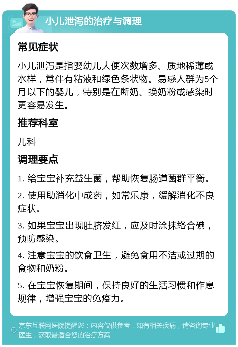 小儿泄泻的治疗与调理 常见症状 小儿泄泻是指婴幼儿大便次数增多、质地稀薄或水样，常伴有粘液和绿色条状物。易感人群为5个月以下的婴儿，特别是在断奶、换奶粉或感染时更容易发生。 推荐科室 儿科 调理要点 1. 给宝宝补充益生菌，帮助恢复肠道菌群平衡。 2. 使用助消化中成药，如常乐康，缓解消化不良症状。 3. 如果宝宝出现肚脐发红，应及时涂抹络合碘，预防感染。 4. 注意宝宝的饮食卫生，避免食用不洁或过期的食物和奶粉。 5. 在宝宝恢复期间，保持良好的生活习惯和作息规律，增强宝宝的免疫力。