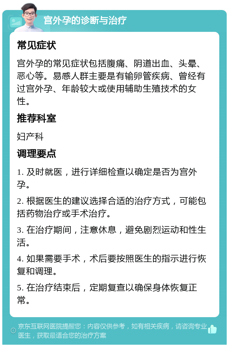 宫外孕的诊断与治疗 常见症状 宫外孕的常见症状包括腹痛、阴道出血、头晕、恶心等。易感人群主要是有输卵管疾病、曾经有过宫外孕、年龄较大或使用辅助生殖技术的女性。 推荐科室 妇产科 调理要点 1. 及时就医，进行详细检查以确定是否为宫外孕。 2. 根据医生的建议选择合适的治疗方式，可能包括药物治疗或手术治疗。 3. 在治疗期间，注意休息，避免剧烈运动和性生活。 4. 如果需要手术，术后要按照医生的指示进行恢复和调理。 5. 在治疗结束后，定期复查以确保身体恢复正常。