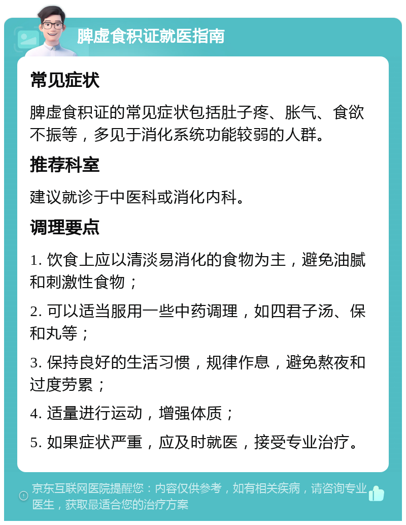 脾虚食积证就医指南 常见症状 脾虚食积证的常见症状包括肚子疼、胀气、食欲不振等，多见于消化系统功能较弱的人群。 推荐科室 建议就诊于中医科或消化内科。 调理要点 1. 饮食上应以清淡易消化的食物为主，避免油腻和刺激性食物； 2. 可以适当服用一些中药调理，如四君子汤、保和丸等； 3. 保持良好的生活习惯，规律作息，避免熬夜和过度劳累； 4. 适量进行运动，增强体质； 5. 如果症状严重，应及时就医，接受专业治疗。