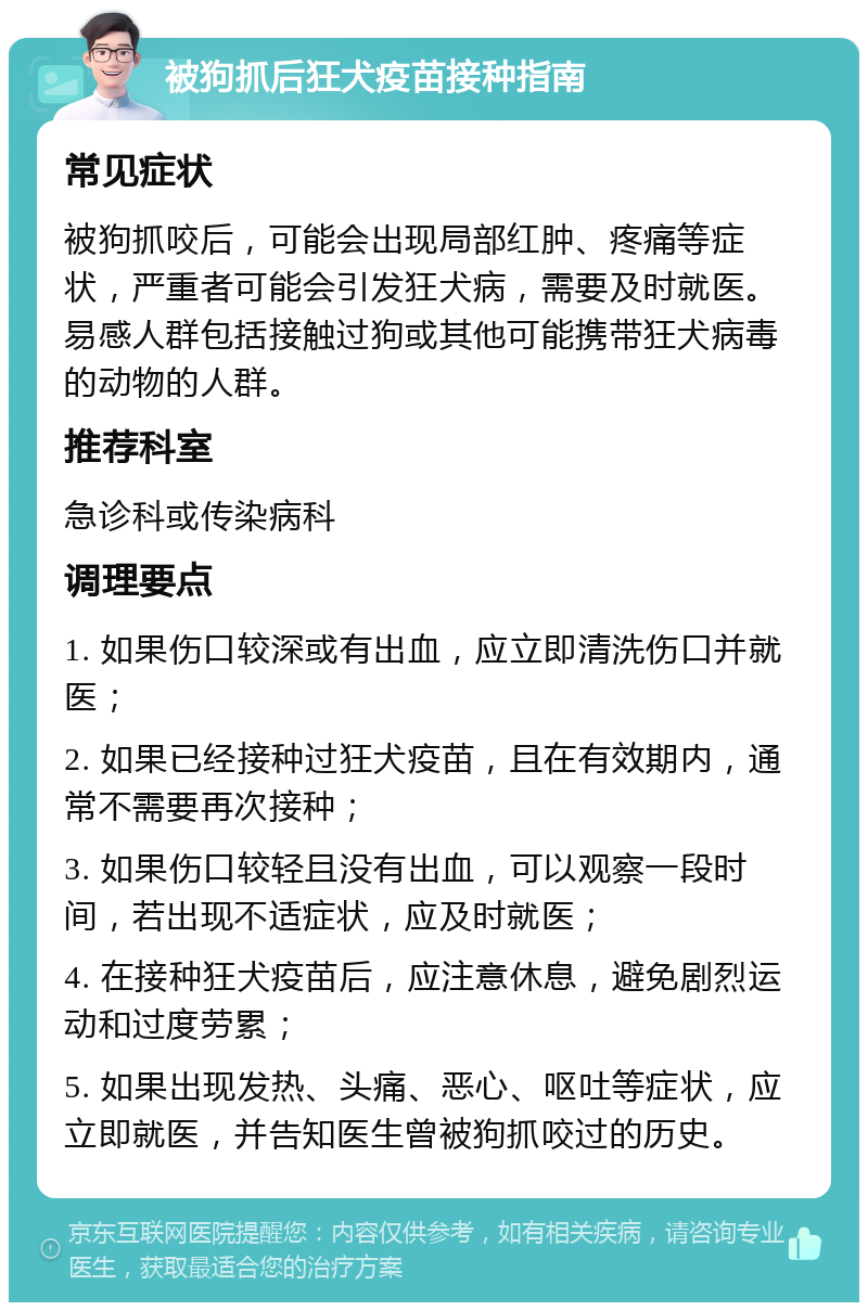 被狗抓后狂犬疫苗接种指南 常见症状 被狗抓咬后，可能会出现局部红肿、疼痛等症状，严重者可能会引发狂犬病，需要及时就医。易感人群包括接触过狗或其他可能携带狂犬病毒的动物的人群。 推荐科室 急诊科或传染病科 调理要点 1. 如果伤口较深或有出血，应立即清洗伤口并就医； 2. 如果已经接种过狂犬疫苗，且在有效期内，通常不需要再次接种； 3. 如果伤口较轻且没有出血，可以观察一段时间，若出现不适症状，应及时就医； 4. 在接种狂犬疫苗后，应注意休息，避免剧烈运动和过度劳累； 5. 如果出现发热、头痛、恶心、呕吐等症状，应立即就医，并告知医生曾被狗抓咬过的历史。