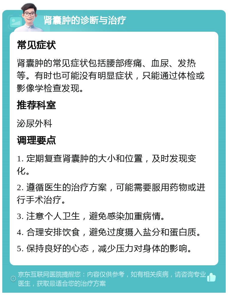 肾囊肿的诊断与治疗 常见症状 肾囊肿的常见症状包括腰部疼痛、血尿、发热等。有时也可能没有明显症状，只能通过体检或影像学检查发现。 推荐科室 泌尿外科 调理要点 1. 定期复查肾囊肿的大小和位置，及时发现变化。 2. 遵循医生的治疗方案，可能需要服用药物或进行手术治疗。 3. 注意个人卫生，避免感染加重病情。 4. 合理安排饮食，避免过度摄入盐分和蛋白质。 5. 保持良好的心态，减少压力对身体的影响。