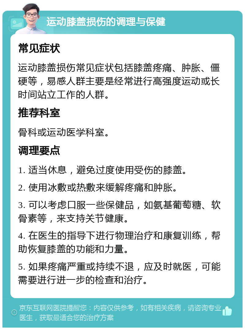 运动膝盖损伤的调理与保健 常见症状 运动膝盖损伤常见症状包括膝盖疼痛、肿胀、僵硬等，易感人群主要是经常进行高强度运动或长时间站立工作的人群。 推荐科室 骨科或运动医学科室。 调理要点 1. 适当休息，避免过度使用受伤的膝盖。 2. 使用冰敷或热敷来缓解疼痛和肿胀。 3. 可以考虑口服一些保健品，如氨基葡萄糖、软骨素等，来支持关节健康。 4. 在医生的指导下进行物理治疗和康复训练，帮助恢复膝盖的功能和力量。 5. 如果疼痛严重或持续不退，应及时就医，可能需要进行进一步的检查和治疗。