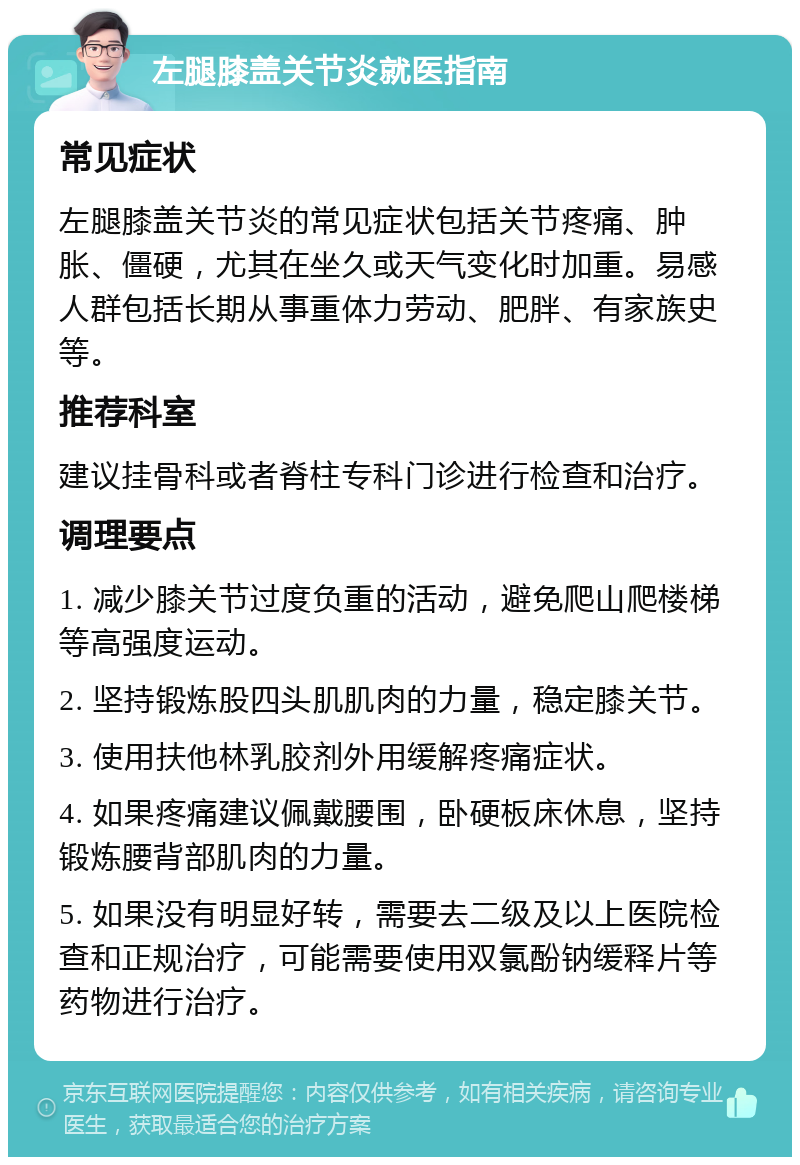 左腿膝盖关节炎就医指南 常见症状 左腿膝盖关节炎的常见症状包括关节疼痛、肿胀、僵硬，尤其在坐久或天气变化时加重。易感人群包括长期从事重体力劳动、肥胖、有家族史等。 推荐科室 建议挂骨科或者脊柱专科门诊进行检查和治疗。 调理要点 1. 减少膝关节过度负重的活动，避免爬山爬楼梯等高强度运动。 2. 坚持锻炼股四头肌肌肉的力量，稳定膝关节。 3. 使用扶他林乳胶剂外用缓解疼痛症状。 4. 如果疼痛建议佩戴腰围，卧硬板床休息，坚持锻炼腰背部肌肉的力量。 5. 如果没有明显好转，需要去二级及以上医院检查和正规治疗，可能需要使用双氯酚钠缓释片等药物进行治疗。