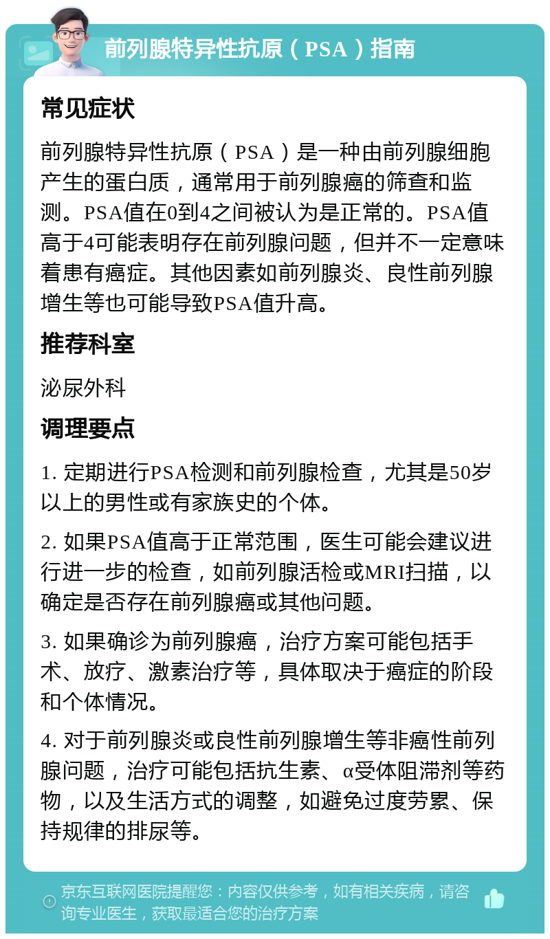 前列腺特异性抗原（PSA）指南 常见症状 前列腺特异性抗原（PSA）是一种由前列腺细胞产生的蛋白质，通常用于前列腺癌的筛查和监测。PSA值在0到4之间被认为是正常的。PSA值高于4可能表明存在前列腺问题，但并不一定意味着患有癌症。其他因素如前列腺炎、良性前列腺增生等也可能导致PSA值升高。 推荐科室 泌尿外科 调理要点 1. 定期进行PSA检测和前列腺检查，尤其是50岁以上的男性或有家族史的个体。 2. 如果PSA值高于正常范围，医生可能会建议进行进一步的检查，如前列腺活检或MRI扫描，以确定是否存在前列腺癌或其他问题。 3. 如果确诊为前列腺癌，治疗方案可能包括手术、放疗、激素治疗等，具体取决于癌症的阶段和个体情况。 4. 对于前列腺炎或良性前列腺增生等非癌性前列腺问题，治疗可能包括抗生素、α受体阻滞剂等药物，以及生活方式的调整，如避免过度劳累、保持规律的排尿等。