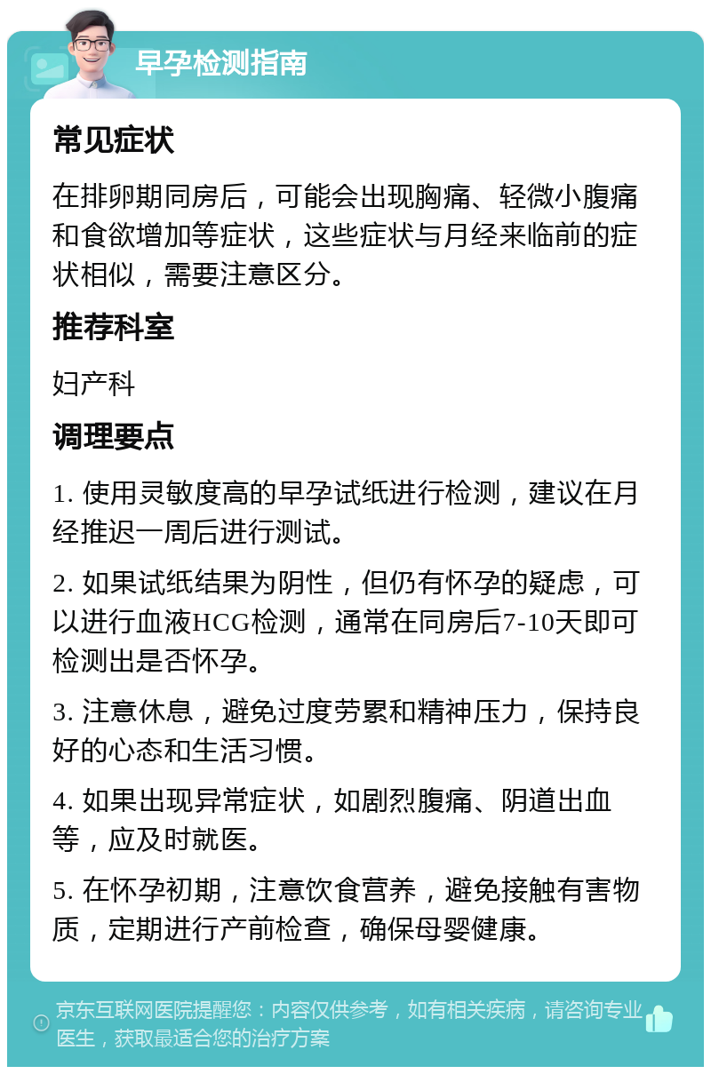 早孕检测指南 常见症状 在排卵期同房后，可能会出现胸痛、轻微小腹痛和食欲增加等症状，这些症状与月经来临前的症状相似，需要注意区分。 推荐科室 妇产科 调理要点 1. 使用灵敏度高的早孕试纸进行检测，建议在月经推迟一周后进行测试。 2. 如果试纸结果为阴性，但仍有怀孕的疑虑，可以进行血液HCG检测，通常在同房后7-10天即可检测出是否怀孕。 3. 注意休息，避免过度劳累和精神压力，保持良好的心态和生活习惯。 4. 如果出现异常症状，如剧烈腹痛、阴道出血等，应及时就医。 5. 在怀孕初期，注意饮食营养，避免接触有害物质，定期进行产前检查，确保母婴健康。