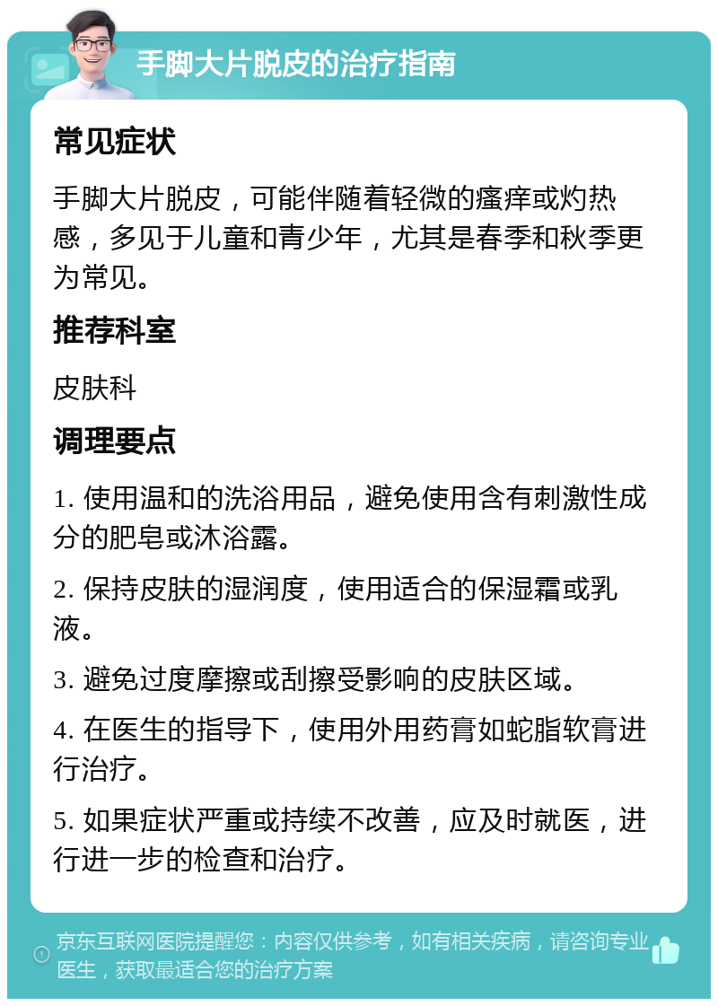 手脚大片脱皮的治疗指南 常见症状 手脚大片脱皮，可能伴随着轻微的瘙痒或灼热感，多见于儿童和青少年，尤其是春季和秋季更为常见。 推荐科室 皮肤科 调理要点 1. 使用温和的洗浴用品，避免使用含有刺激性成分的肥皂或沐浴露。 2. 保持皮肤的湿润度，使用适合的保湿霜或乳液。 3. 避免过度摩擦或刮擦受影响的皮肤区域。 4. 在医生的指导下，使用外用药膏如蛇脂软膏进行治疗。 5. 如果症状严重或持续不改善，应及时就医，进行进一步的检查和治疗。