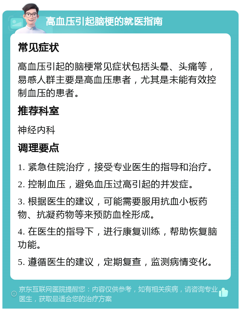 高血压引起脑梗的就医指南 常见症状 高血压引起的脑梗常见症状包括头晕、头痛等，易感人群主要是高血压患者，尤其是未能有效控制血压的患者。 推荐科室 神经内科 调理要点 1. 紧急住院治疗，接受专业医生的指导和治疗。 2. 控制血压，避免血压过高引起的并发症。 3. 根据医生的建议，可能需要服用抗血小板药物、抗凝药物等来预防血栓形成。 4. 在医生的指导下，进行康复训练，帮助恢复脑功能。 5. 遵循医生的建议，定期复查，监测病情变化。