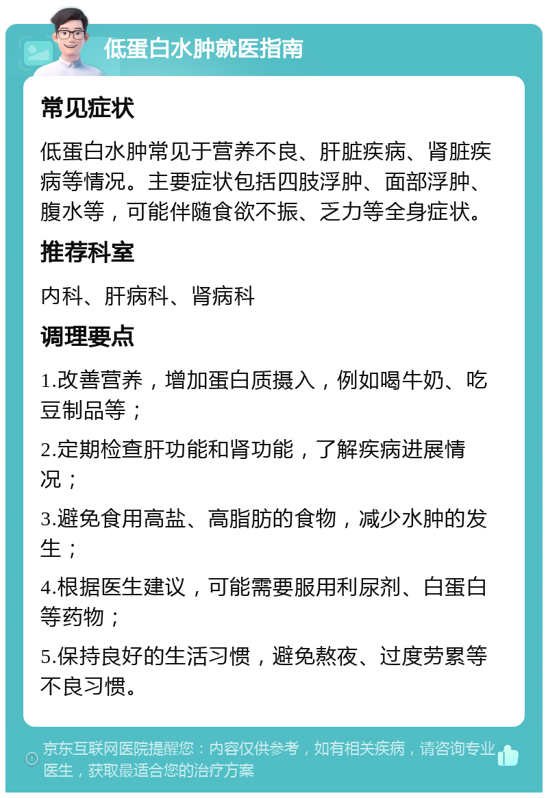 低蛋白水肿就医指南 常见症状 低蛋白水肿常见于营养不良、肝脏疾病、肾脏疾病等情况。主要症状包括四肢浮肿、面部浮肿、腹水等，可能伴随食欲不振、乏力等全身症状。 推荐科室 内科、肝病科、肾病科 调理要点 1.改善营养，增加蛋白质摄入，例如喝牛奶、吃豆制品等； 2.定期检查肝功能和肾功能，了解疾病进展情况； 3.避免食用高盐、高脂肪的食物，减少水肿的发生； 4.根据医生建议，可能需要服用利尿剂、白蛋白等药物； 5.保持良好的生活习惯，避免熬夜、过度劳累等不良习惯。