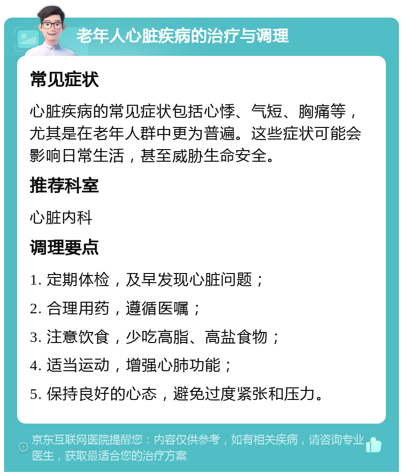 老年人心脏疾病的治疗与调理 常见症状 心脏疾病的常见症状包括心悸、气短、胸痛等，尤其是在老年人群中更为普遍。这些症状可能会影响日常生活，甚至威胁生命安全。 推荐科室 心脏内科 调理要点 1. 定期体检，及早发现心脏问题； 2. 合理用药，遵循医嘱； 3. 注意饮食，少吃高脂、高盐食物； 4. 适当运动，增强心肺功能； 5. 保持良好的心态，避免过度紧张和压力。