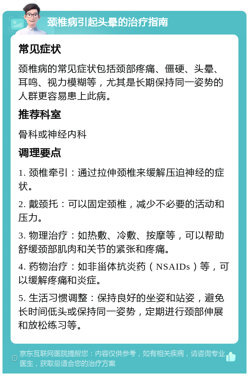 颈椎病引起头晕的治疗指南 常见症状 颈椎病的常见症状包括颈部疼痛、僵硬、头晕、耳鸣、视力模糊等，尤其是长期保持同一姿势的人群更容易患上此病。 推荐科室 骨科或神经内科 调理要点 1. 颈椎牵引：通过拉伸颈椎来缓解压迫神经的症状。 2. 戴颈托：可以固定颈椎，减少不必要的活动和压力。 3. 物理治疗：如热敷、冷敷、按摩等，可以帮助舒缓颈部肌肉和关节的紧张和疼痛。 4. 药物治疗：如非甾体抗炎药（NSAIDs）等，可以缓解疼痛和炎症。 5. 生活习惯调整：保持良好的坐姿和站姿，避免长时间低头或保持同一姿势，定期进行颈部伸展和放松练习等。