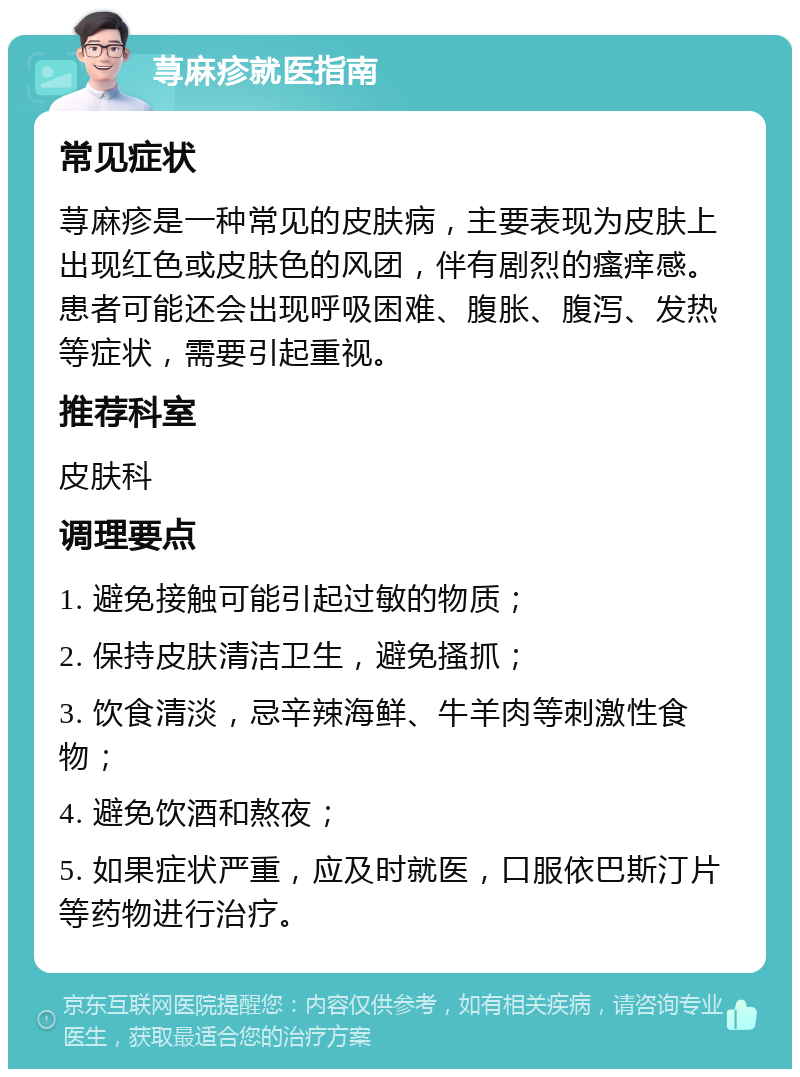 荨麻疹就医指南 常见症状 荨麻疹是一种常见的皮肤病，主要表现为皮肤上出现红色或皮肤色的风团，伴有剧烈的瘙痒感。患者可能还会出现呼吸困难、腹胀、腹泻、发热等症状，需要引起重视。 推荐科室 皮肤科 调理要点 1. 避免接触可能引起过敏的物质； 2. 保持皮肤清洁卫生，避免搔抓； 3. 饮食清淡，忌辛辣海鲜、牛羊肉等刺激性食物； 4. 避免饮酒和熬夜； 5. 如果症状严重，应及时就医，口服依巴斯汀片等药物进行治疗。