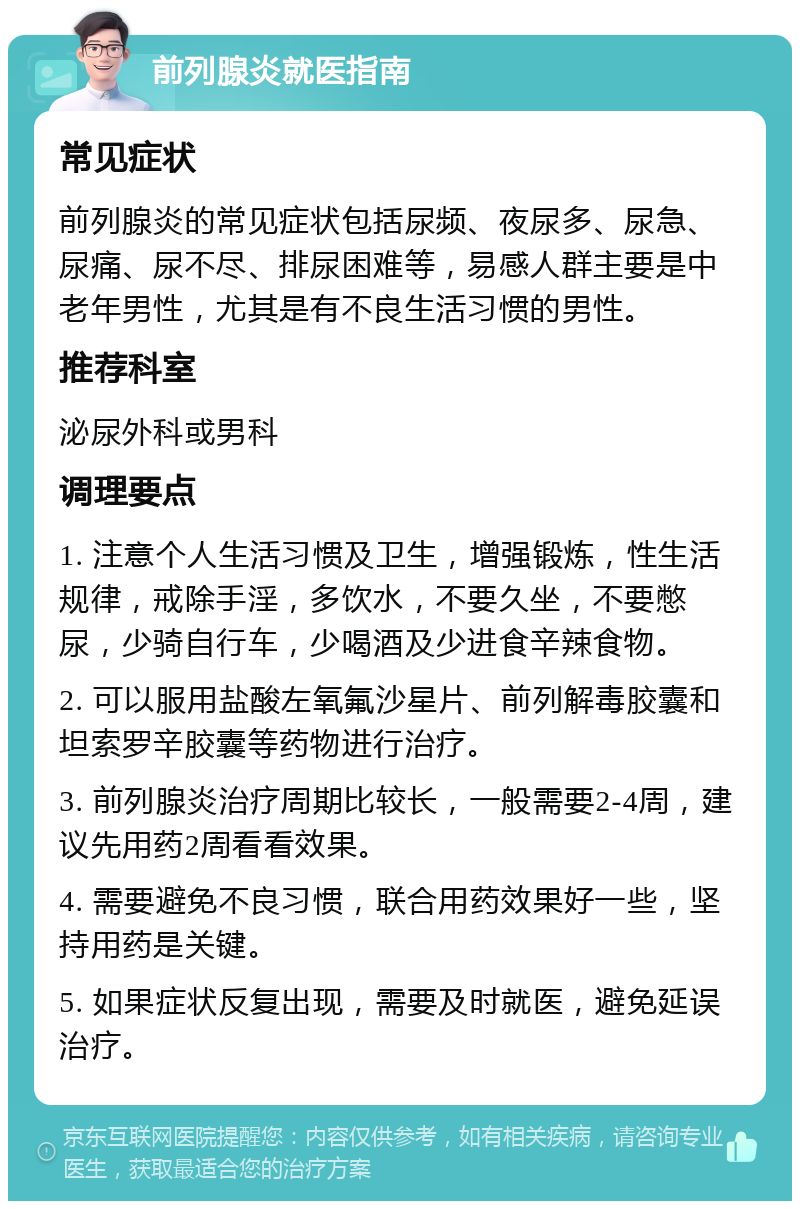 前列腺炎就医指南 常见症状 前列腺炎的常见症状包括尿频、夜尿多、尿急、尿痛、尿不尽、排尿困难等，易感人群主要是中老年男性，尤其是有不良生活习惯的男性。 推荐科室 泌尿外科或男科 调理要点 1. 注意个人生活习惯及卫生，增强锻炼，性生活规律，戒除手淫，多饮水，不要久坐，不要憋尿，少骑自行车，少喝酒及少进食辛辣食物。 2. 可以服用盐酸左氧氟沙星片、前列解毒胶囊和坦索罗辛胶囊等药物进行治疗。 3. 前列腺炎治疗周期比较长，一般需要2-4周，建议先用药2周看看效果。 4. 需要避免不良习惯，联合用药效果好一些，坚持用药是关键。 5. 如果症状反复出现，需要及时就医，避免延误治疗。