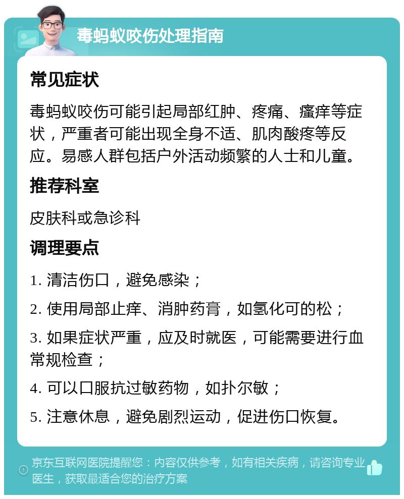 毒蚂蚁咬伤处理指南 常见症状 毒蚂蚁咬伤可能引起局部红肿、疼痛、瘙痒等症状，严重者可能出现全身不适、肌肉酸疼等反应。易感人群包括户外活动频繁的人士和儿童。 推荐科室 皮肤科或急诊科 调理要点 1. 清洁伤口，避免感染； 2. 使用局部止痒、消肿药膏，如氢化可的松； 3. 如果症状严重，应及时就医，可能需要进行血常规检查； 4. 可以口服抗过敏药物，如扑尔敏； 5. 注意休息，避免剧烈运动，促进伤口恢复。