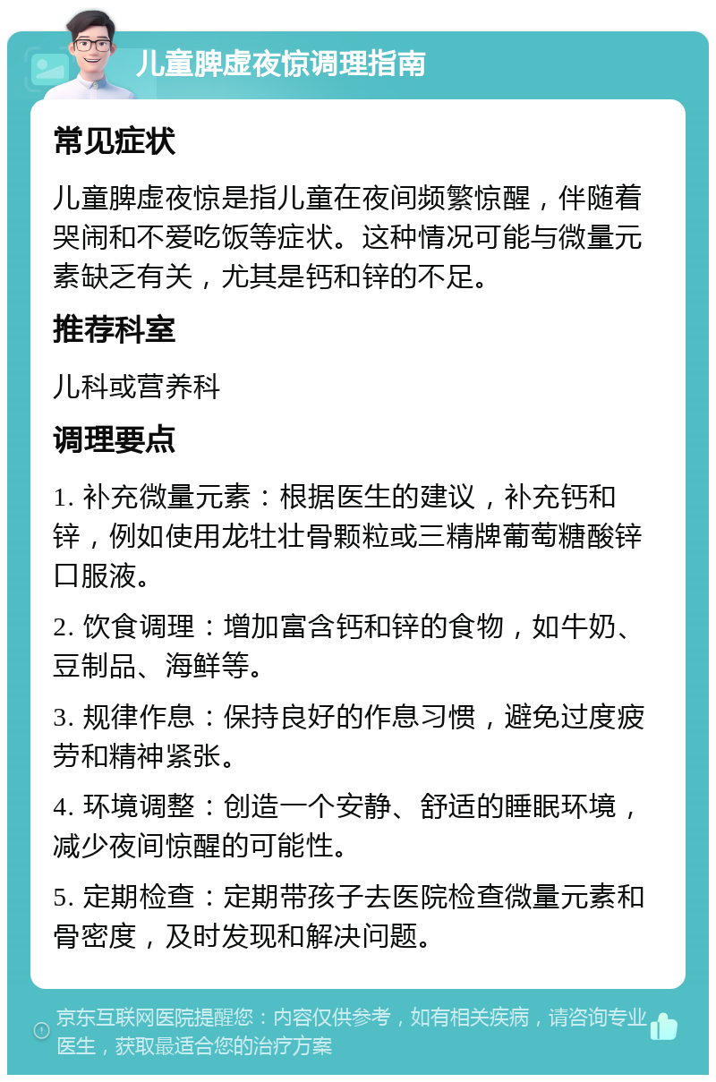 儿童脾虚夜惊调理指南 常见症状 儿童脾虚夜惊是指儿童在夜间频繁惊醒，伴随着哭闹和不爱吃饭等症状。这种情况可能与微量元素缺乏有关，尤其是钙和锌的不足。 推荐科室 儿科或营养科 调理要点 1. 补充微量元素：根据医生的建议，补充钙和锌，例如使用龙牡壮骨颗粒或三精牌葡萄糖酸锌口服液。 2. 饮食调理：增加富含钙和锌的食物，如牛奶、豆制品、海鲜等。 3. 规律作息：保持良好的作息习惯，避免过度疲劳和精神紧张。 4. 环境调整：创造一个安静、舒适的睡眠环境，减少夜间惊醒的可能性。 5. 定期检查：定期带孩子去医院检查微量元素和骨密度，及时发现和解决问题。