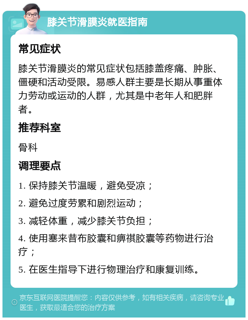 膝关节滑膜炎就医指南 常见症状 膝关节滑膜炎的常见症状包括膝盖疼痛、肿胀、僵硬和活动受限。易感人群主要是长期从事重体力劳动或运动的人群，尤其是中老年人和肥胖者。 推荐科室 骨科 调理要点 1. 保持膝关节温暖，避免受凉； 2. 避免过度劳累和剧烈运动； 3. 减轻体重，减少膝关节负担； 4. 使用塞来昔布胶囊和痹祺胶囊等药物进行治疗； 5. 在医生指导下进行物理治疗和康复训练。