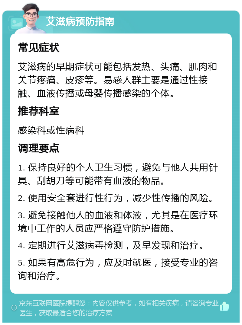 艾滋病预防指南 常见症状 艾滋病的早期症状可能包括发热、头痛、肌肉和关节疼痛、皮疹等。易感人群主要是通过性接触、血液传播或母婴传播感染的个体。 推荐科室 感染科或性病科 调理要点 1. 保持良好的个人卫生习惯，避免与他人共用针具、刮胡刀等可能带有血液的物品。 2. 使用安全套进行性行为，减少性传播的风险。 3. 避免接触他人的血液和体液，尤其是在医疗环境中工作的人员应严格遵守防护措施。 4. 定期进行艾滋病毒检测，及早发现和治疗。 5. 如果有高危行为，应及时就医，接受专业的咨询和治疗。