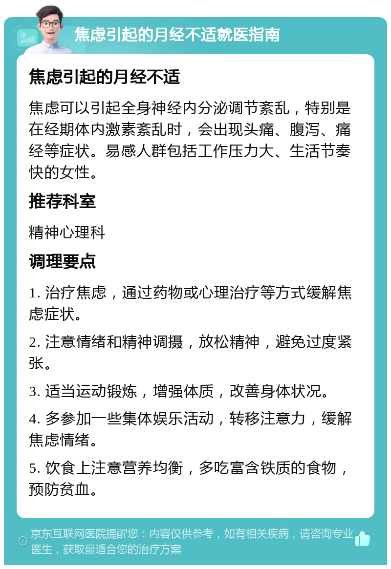 焦虑引起的月经不适就医指南 焦虑引起的月经不适 焦虑可以引起全身神经内分泌调节紊乱，特别是在经期体内激素紊乱时，会出现头痛、腹泻、痛经等症状。易感人群包括工作压力大、生活节奏快的女性。 推荐科室 精神心理科 调理要点 1. 治疗焦虑，通过药物或心理治疗等方式缓解焦虑症状。 2. 注意情绪和精神调摄，放松精神，避免过度紧张。 3. 适当运动锻炼，增强体质，改善身体状况。 4. 多参加一些集体娱乐活动，转移注意力，缓解焦虑情绪。 5. 饮食上注意营养均衡，多吃富含铁质的食物，预防贫血。