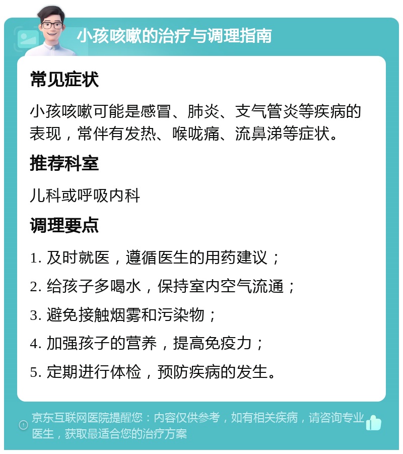 小孩咳嗽的治疗与调理指南 常见症状 小孩咳嗽可能是感冒、肺炎、支气管炎等疾病的表现，常伴有发热、喉咙痛、流鼻涕等症状。 推荐科室 儿科或呼吸内科 调理要点 1. 及时就医，遵循医生的用药建议； 2. 给孩子多喝水，保持室内空气流通； 3. 避免接触烟雾和污染物； 4. 加强孩子的营养，提高免疫力； 5. 定期进行体检，预防疾病的发生。