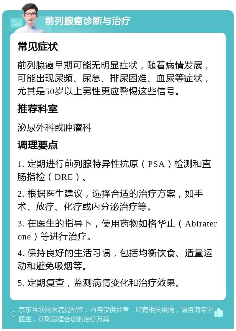 前列腺癌诊断与治疗 常见症状 前列腺癌早期可能无明显症状，随着病情发展，可能出现尿频、尿急、排尿困难、血尿等症状，尤其是50岁以上男性更应警惕这些信号。 推荐科室 泌尿外科或肿瘤科 调理要点 1. 定期进行前列腺特异性抗原（PSA）检测和直肠指检（DRE）。 2. 根据医生建议，选择合适的治疗方案，如手术、放疗、化疗或内分泌治疗等。 3. 在医生的指导下，使用药物如格华止（Abiraterone）等进行治疗。 4. 保持良好的生活习惯，包括均衡饮食、适量运动和避免吸烟等。 5. 定期复查，监测病情变化和治疗效果。