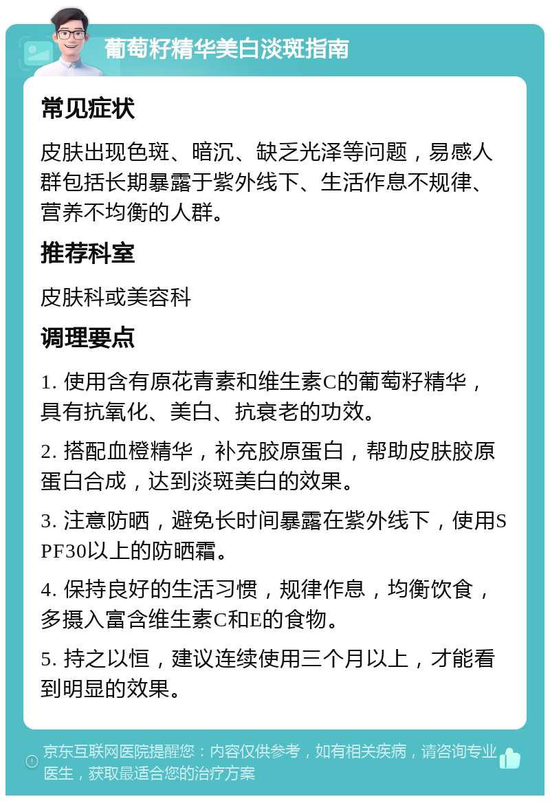 葡萄籽精华美白淡斑指南 常见症状 皮肤出现色斑、暗沉、缺乏光泽等问题，易感人群包括长期暴露于紫外线下、生活作息不规律、营养不均衡的人群。 推荐科室 皮肤科或美容科 调理要点 1. 使用含有原花青素和维生素C的葡萄籽精华，具有抗氧化、美白、抗衰老的功效。 2. 搭配血橙精华，补充胶原蛋白，帮助皮肤胶原蛋白合成，达到淡斑美白的效果。 3. 注意防晒，避免长时间暴露在紫外线下，使用SPF30以上的防晒霜。 4. 保持良好的生活习惯，规律作息，均衡饮食，多摄入富含维生素C和E的食物。 5. 持之以恒，建议连续使用三个月以上，才能看到明显的效果。