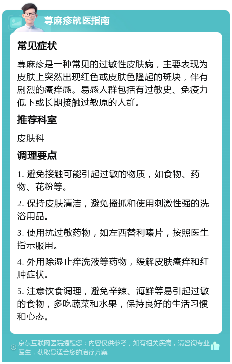 荨麻疹就医指南 常见症状 荨麻疹是一种常见的过敏性皮肤病，主要表现为皮肤上突然出现红色或皮肤色隆起的斑块，伴有剧烈的瘙痒感。易感人群包括有过敏史、免疫力低下或长期接触过敏原的人群。 推荐科室 皮肤科 调理要点 1. 避免接触可能引起过敏的物质，如食物、药物、花粉等。 2. 保持皮肤清洁，避免搔抓和使用刺激性强的洗浴用品。 3. 使用抗过敏药物，如左西替利嗪片，按照医生指示服用。 4. 外用除湿止痒洗液等药物，缓解皮肤瘙痒和红肿症状。 5. 注意饮食调理，避免辛辣、海鲜等易引起过敏的食物，多吃蔬菜和水果，保持良好的生活习惯和心态。