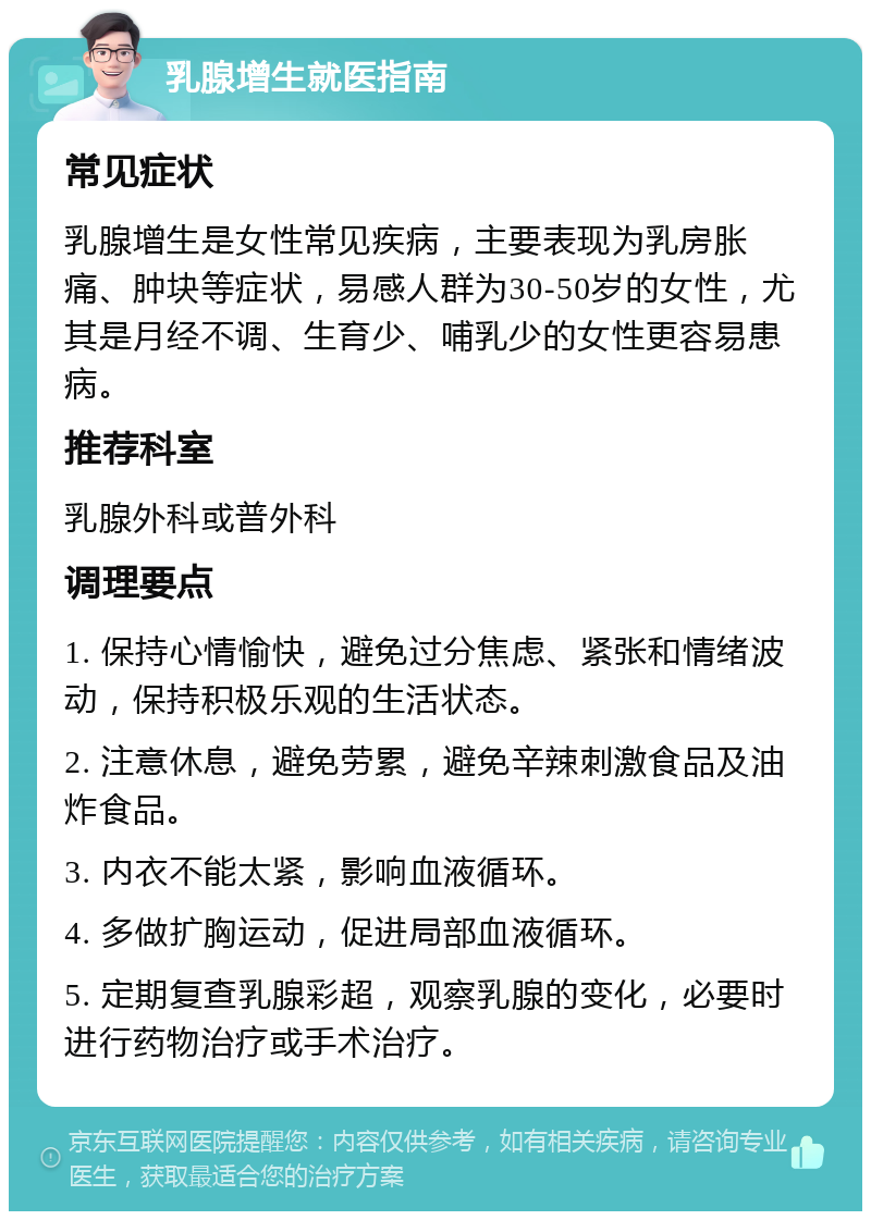 乳腺增生就医指南 常见症状 乳腺增生是女性常见疾病，主要表现为乳房胀痛、肿块等症状，易感人群为30-50岁的女性，尤其是月经不调、生育少、哺乳少的女性更容易患病。 推荐科室 乳腺外科或普外科 调理要点 1. 保持心情愉快，避免过分焦虑、紧张和情绪波动，保持积极乐观的生活状态。 2. 注意休息，避免劳累，避免辛辣刺激食品及油炸食品。 3. 内衣不能太紧，影响血液循环。 4. 多做扩胸运动，促进局部血液循环。 5. 定期复查乳腺彩超，观察乳腺的变化，必要时进行药物治疗或手术治疗。