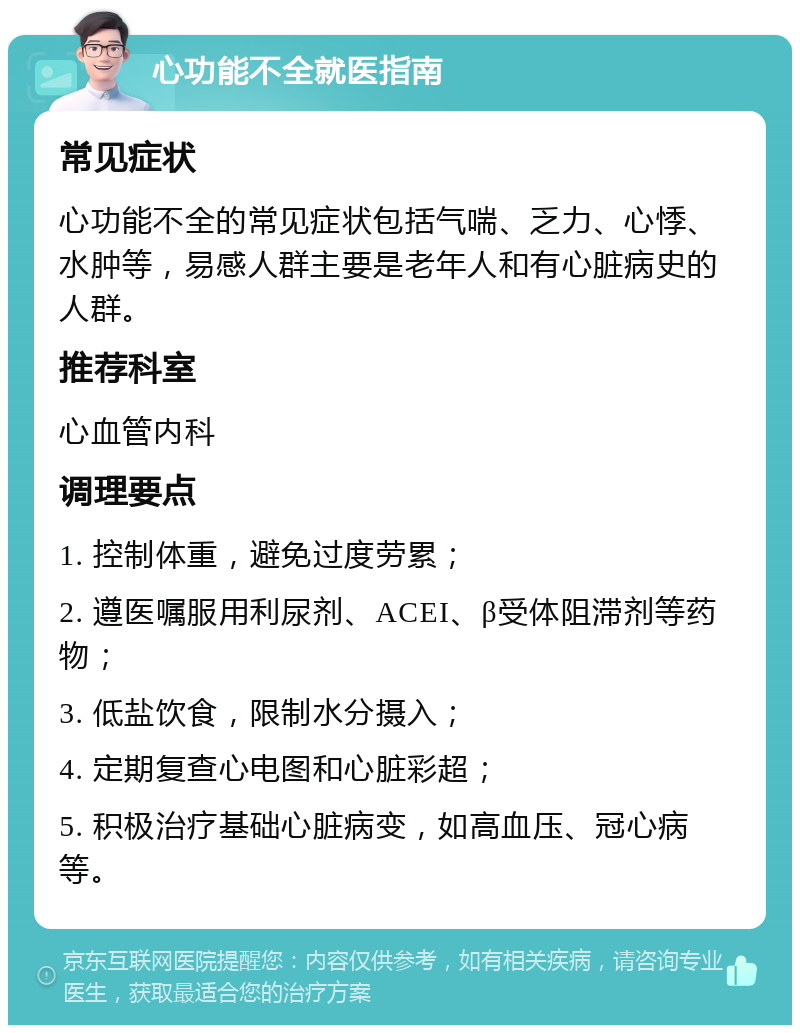 心功能不全就医指南 常见症状 心功能不全的常见症状包括气喘、乏力、心悸、水肿等，易感人群主要是老年人和有心脏病史的人群。 推荐科室 心血管内科 调理要点 1. 控制体重，避免过度劳累； 2. 遵医嘱服用利尿剂、ACEI、β受体阻滞剂等药物； 3. 低盐饮食，限制水分摄入； 4. 定期复查心电图和心脏彩超； 5. 积极治疗基础心脏病变，如高血压、冠心病等。