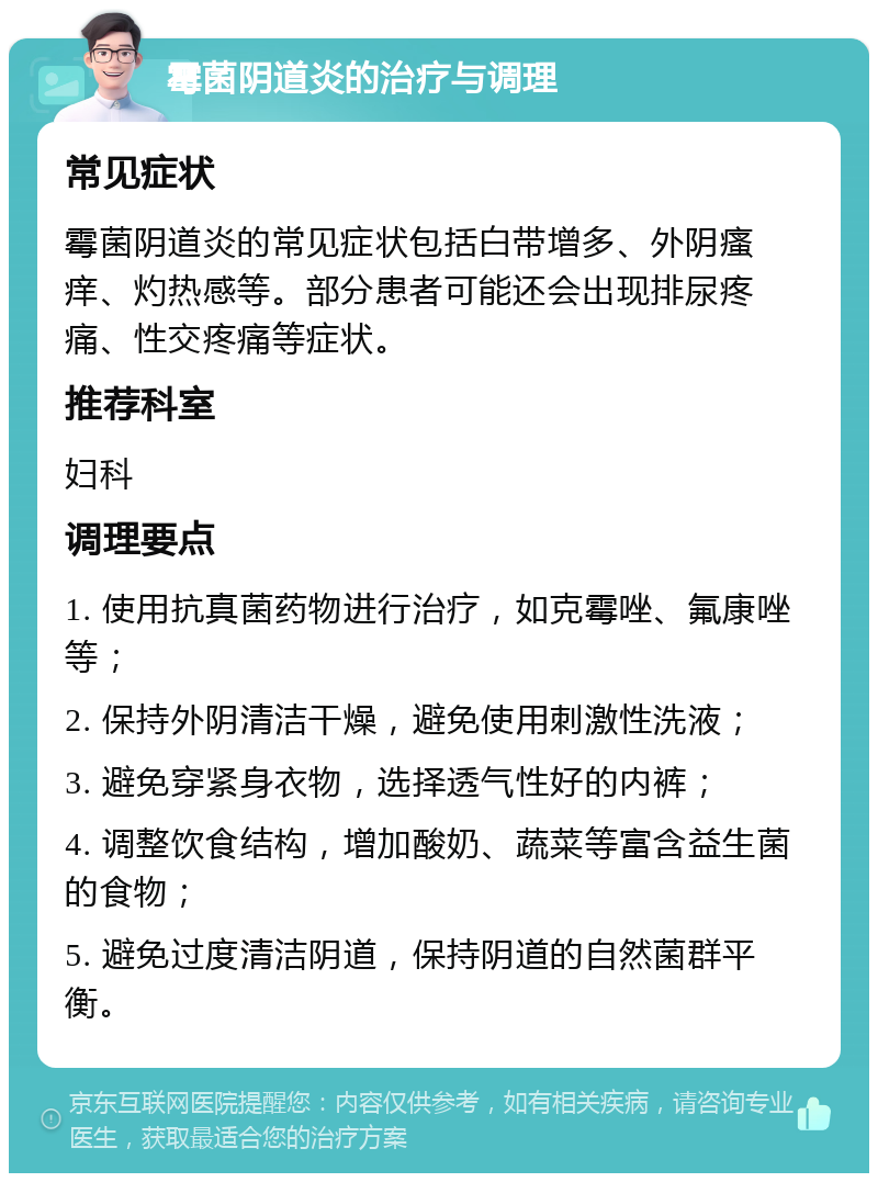 霉菌阴道炎的治疗与调理 常见症状 霉菌阴道炎的常见症状包括白带增多、外阴瘙痒、灼热感等。部分患者可能还会出现排尿疼痛、性交疼痛等症状。 推荐科室 妇科 调理要点 1. 使用抗真菌药物进行治疗，如克霉唑、氟康唑等； 2. 保持外阴清洁干燥，避免使用刺激性洗液； 3. 避免穿紧身衣物，选择透气性好的内裤； 4. 调整饮食结构，增加酸奶、蔬菜等富含益生菌的食物； 5. 避免过度清洁阴道，保持阴道的自然菌群平衡。