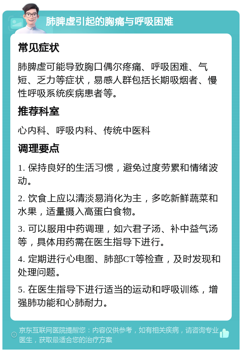 肺脾虚引起的胸痛与呼吸困难 常见症状 肺脾虚可能导致胸口偶尔疼痛、呼吸困难、气短、乏力等症状，易感人群包括长期吸烟者、慢性呼吸系统疾病患者等。 推荐科室 心内科、呼吸内科、传统中医科 调理要点 1. 保持良好的生活习惯，避免过度劳累和情绪波动。 2. 饮食上应以清淡易消化为主，多吃新鲜蔬菜和水果，适量摄入高蛋白食物。 3. 可以服用中药调理，如六君子汤、补中益气汤等，具体用药需在医生指导下进行。 4. 定期进行心电图、肺部CT等检查，及时发现和处理问题。 5. 在医生指导下进行适当的运动和呼吸训练，增强肺功能和心肺耐力。