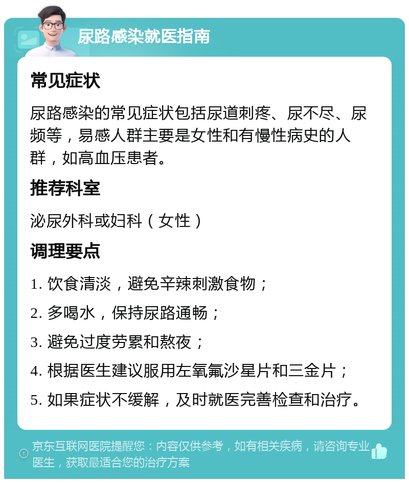 尿路感染就医指南 常见症状 尿路感染的常见症状包括尿道刺疼、尿不尽、尿频等，易感人群主要是女性和有慢性病史的人群，如高血压患者。 推荐科室 泌尿外科或妇科（女性） 调理要点 1. 饮食清淡，避免辛辣刺激食物； 2. 多喝水，保持尿路通畅； 3. 避免过度劳累和熬夜； 4. 根据医生建议服用左氧氟沙星片和三金片； 5. 如果症状不缓解，及时就医完善检查和治疗。